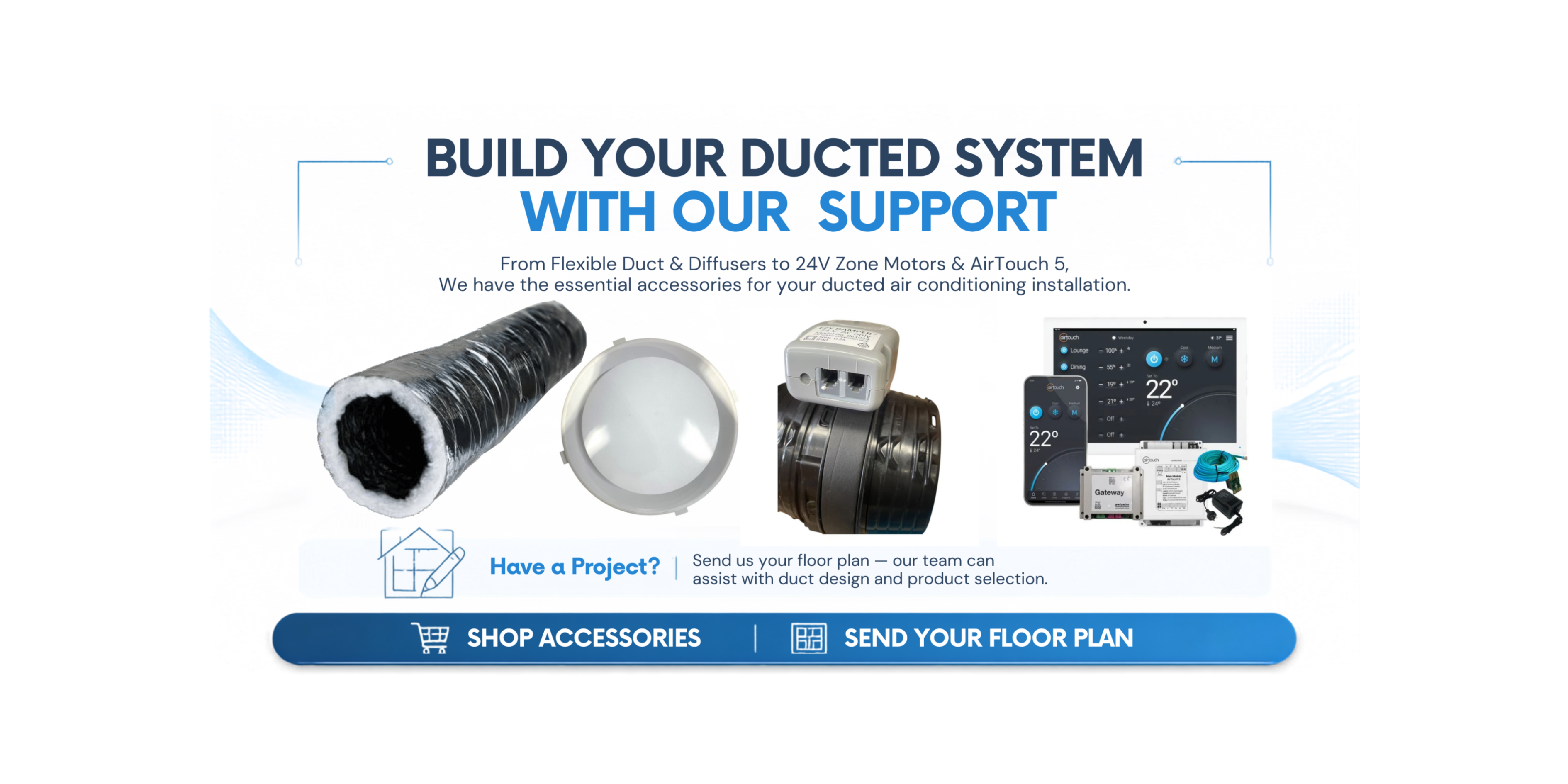 Your Ducted Air Conditioning Project Starts Here
Shop flexible ducting, ceiling diffusers, 24V zone motors, zone dampers and AirTouch 5 smart zoning systems from Underwood Air Conditioning Warehouse.
Need Help With Your Duct Design?
Send us your floor plan. Our Brisbane-based team can help with duct design, zoning and selecting the right accessories for your project.